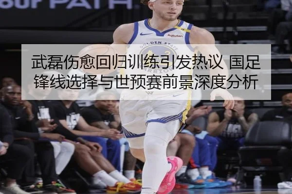 武磊伤愈回归训练引发热议 国足锋线选择与世预赛前景深度分析
